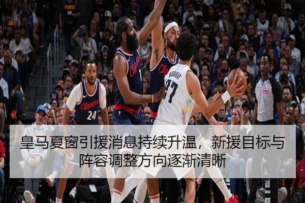 皇马夏窗引援消息持续升温，新援目标与阵容调整方向逐渐清晰